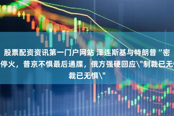 股票配资资讯第一门户网站 泽连斯基与特朗普“密谈”停火，普京不惧最后通牒，俄方强硬回应＂制裁已无惧＂