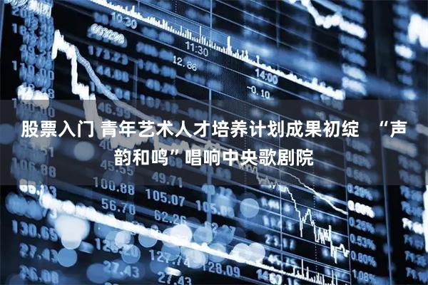 股票入门 青年艺术人才培养计划成果初绽   “声韵和鸣”唱响中央歌剧院