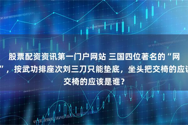 股票配资资讯第一门户网站 三国四位著名的“网红名将”,按武功排座次刘三刀只能垫底,坐头把交椅的应该是谁?