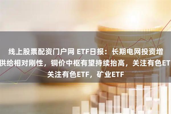 线上股票配资门户网 ETF日报:长期电网投资增长,叠加铜供给相对刚性,铜价中枢有望持续抬高,关注有色ETF,矿业ETF