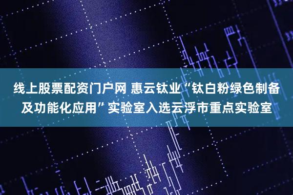 线上股票配资门户网 惠云钛业“钛白粉绿色制备及功能化应用”实验室入选云浮市重点实验室