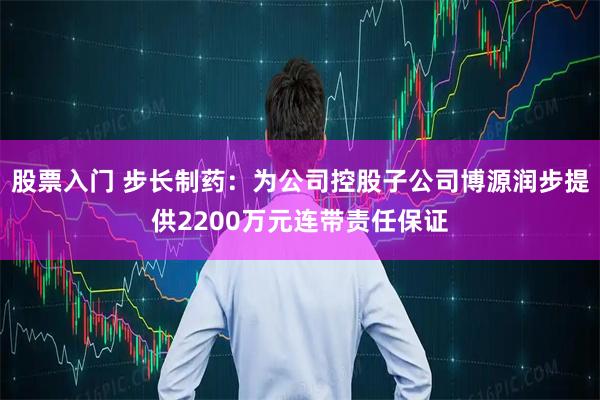 股票入门 步长制药:为公司控股子公司博源润步提供2200万元连带责任保证