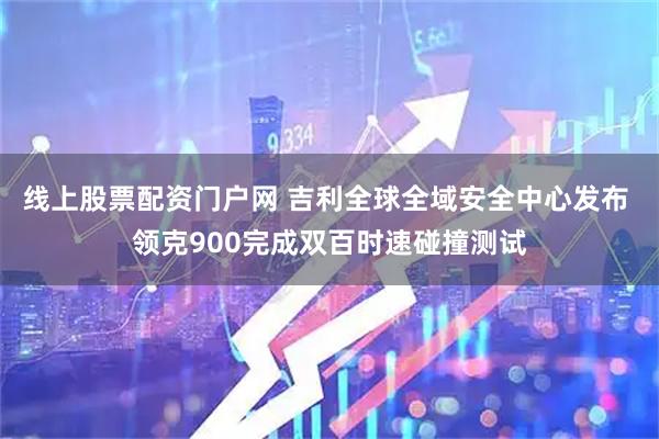 线上股票配资门户网 吉利全球全域安全中心发布 领克900完成双百时速碰撞测试