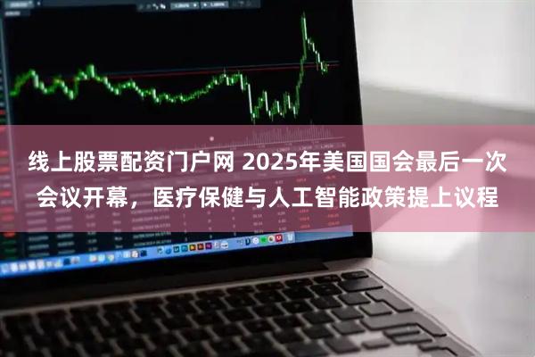 线上股票配资门户网 2025年美国国会最后一次会议开幕，医疗保健与人工智能政策提上议程