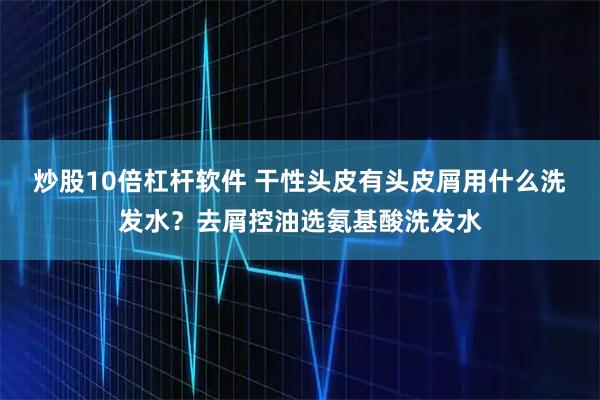 炒股10倍杠杆软件 干性头皮有头皮屑用什么洗发水？去屑控油选氨基酸洗发水