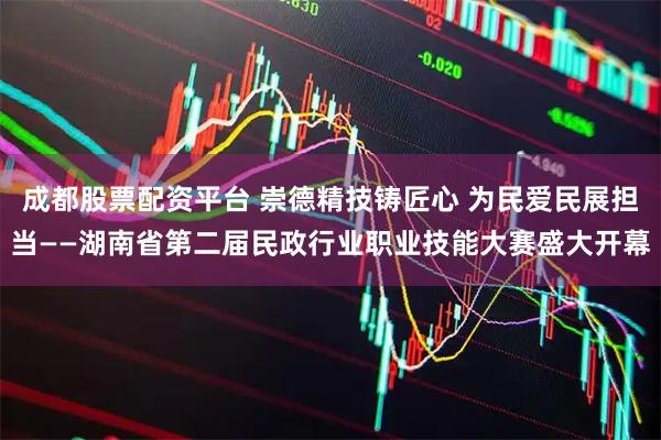 成都股票配资平台 崇德精技铸匠心 为民爱民展担当——湖南省第二届民政行业职业技能大赛盛大开幕