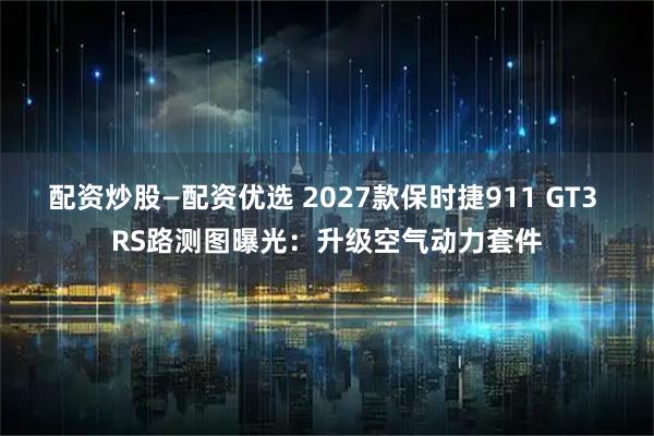 配资炒股—配资优选 2027款保时捷911 GT3 RS路测图曝光：升级空气动力套件