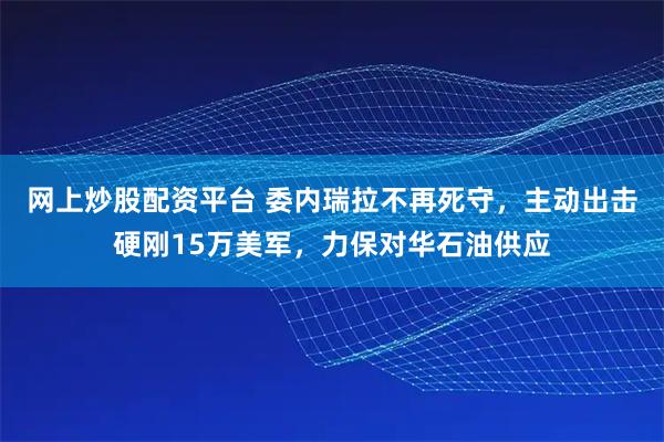 网上炒股配资平台 委内瑞拉不再死守，主动出击硬刚15万美军，力保对华石油供应