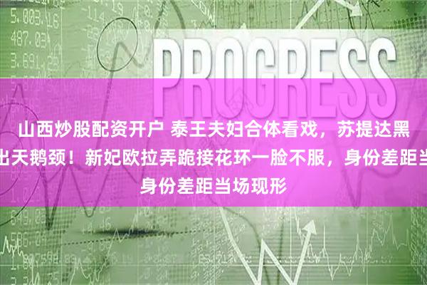 山西炒股配资开户 泰王夫妇合体看戏，苏提达黑纱裙秀出天鹅颈！新妃欧拉弄跪接花环一脸不服，身份差距当场现形