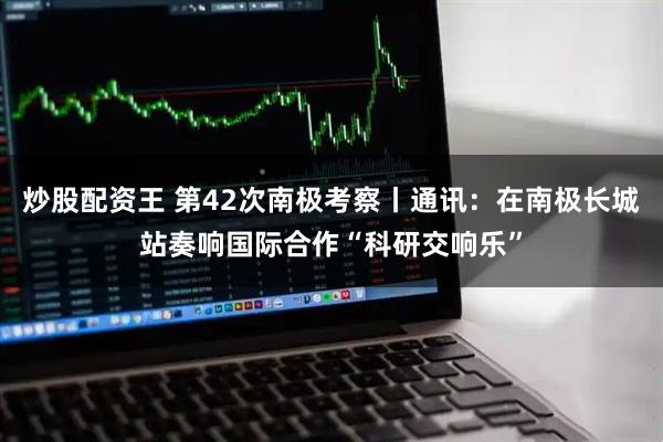 炒股配资王 第42次南极考察丨通讯：在南极长城站奏响国际合作“科研交响乐”