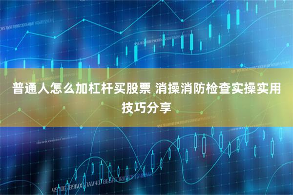 普通人怎么加杠杆买股票 消操消防检查实操实用技巧分享