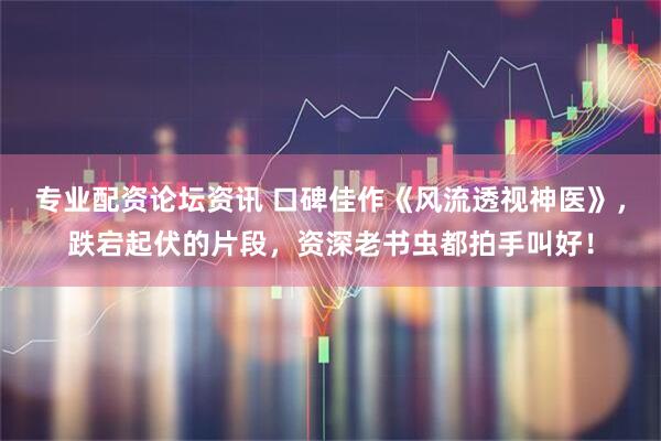 专业配资论坛资讯 口碑佳作《风流透视神医》，跌宕起伏的片段，资深老书虫都拍手叫好！