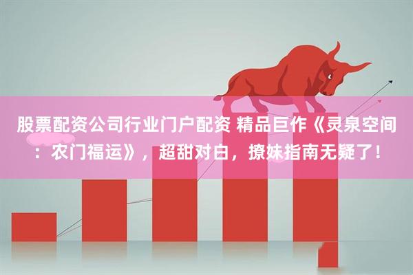 股票配资公司行业门户配资 精品巨作《灵泉空间：农门福运》，超甜对白，撩妹指南无疑了！