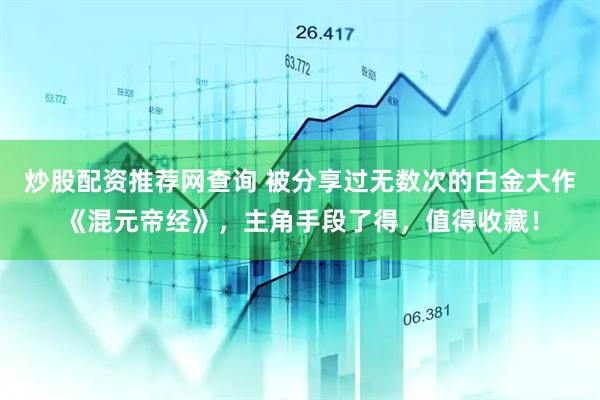 炒股配资推荐网查询 被分享过无数次的白金大作《混元帝经》，主角手段了得，值得收藏！