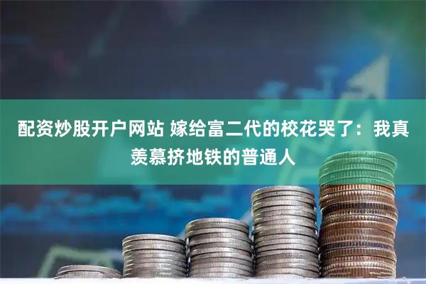 配资炒股开户网站 嫁给富二代的校花哭了：我真羡慕挤地铁的普通人