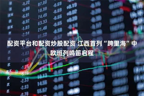 配资平台和配资炒股配资 江西首列“跨里海”中欧班列鸣笛启程