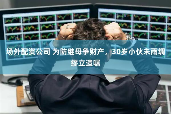 场外配资公司 为防继母争财产，30岁小伙未雨绸缪立遗嘱