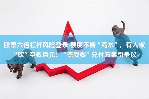 股票六倍杠杆风险登录 额度不断“缩水”，有人被“砍”至数百元！“杰我睿”兑付方案引争议