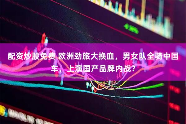 配资炒股免费 欧洲劲旅大换血，男女队全骑中国车，上演国产品牌内战？