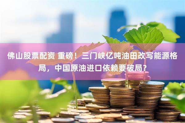 佛山股票配资 重磅！三门峡亿吨油田改写能源格局，中国原油进口依赖要破局？