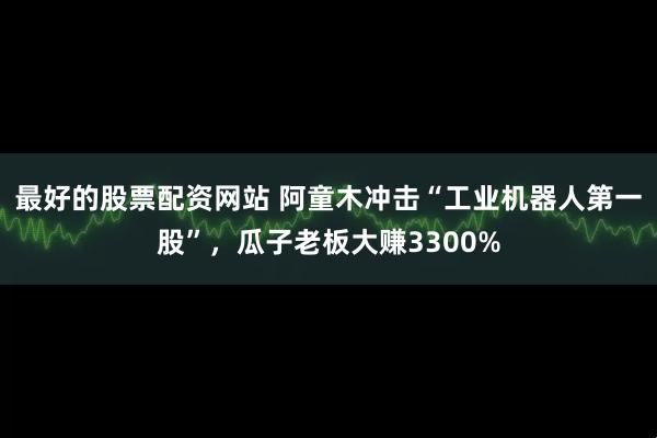 最好的股票配资网站 阿童木冲击“工业机器人第一股”，瓜子老板大赚3300%