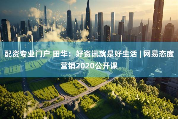 配资专业门户 田华：好资讯就是好生活 | 网易态度营销2020公开课