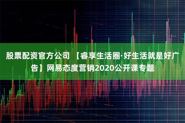 股票配资官方公司 【睿享生活圈·好生活就是好广告】网易态度营销2020公开课专题