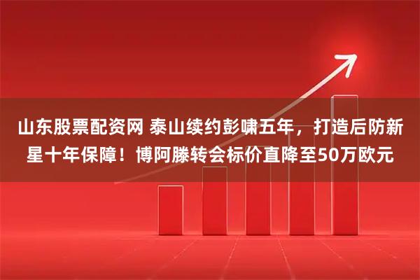 山东股票配资网 泰山续约彭啸五年，打造后防新星十年保障！博阿滕转会标价直降至50万欧元