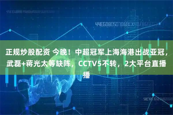 正规炒股配资 今晚！中超冠军上海海港出战亚冠，武磊+蒋光太等缺阵，CCTV5不转，2大平台直播