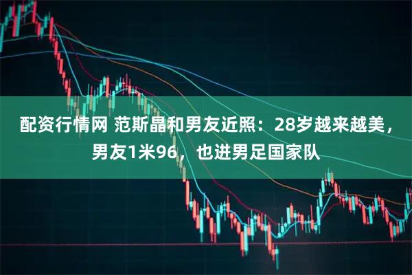 配资行情网 范斯晶和男友近照：28岁越来越美，男友1米96，也进男足国家队