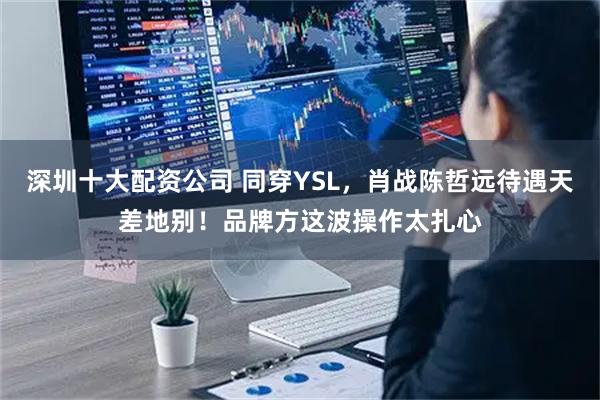 深圳十大配资公司 同穿YSL，肖战陈哲远待遇天差地别！品牌方这波操作太扎心