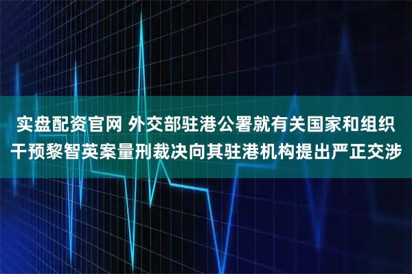 实盘配资官网 外交部驻港公署就有关国家和组织干预黎智英案量刑裁决向其驻港机构提出严正交涉