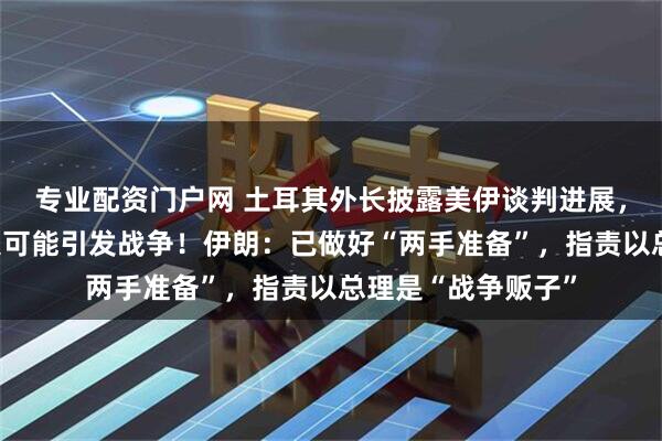 专业配资门户网 土耳其外长披露美伊谈判进展，警告谈判范围扩大可能引发战争！伊朗：已做好“两手准备”，指责以总理是“战争贩子”