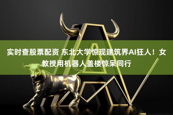 实时查股票配资 东北大学惊现建筑界AI狂人！女教授用机器人盖楼惊呆同行