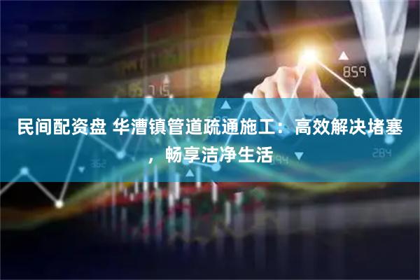 民间配资盘 华漕镇管道疏通施工：高效解决堵塞，畅享洁净生活