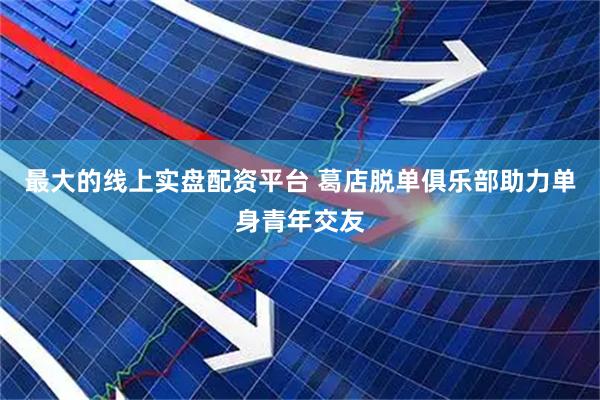 最大的线上实盘配资平台 葛店脱单俱乐部助力单身青年交友