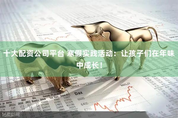 十大配资公司平台 寒假实践活动：让孩子们在年味中成长！
