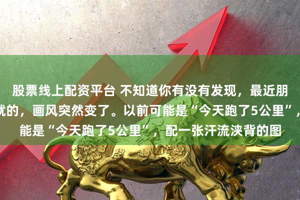 股票线上配资平台 不知道你有没有发现，最近朋友圈里晒打卡、晒成就的，画风突然变了。以前可能是“今天跑了5公里”，配一张汗流浃背的图