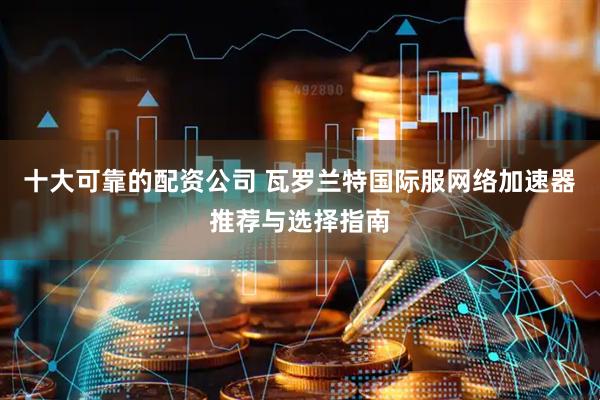 十大可靠的配资公司 瓦罗兰特国际服网络加速器推荐与选择指南