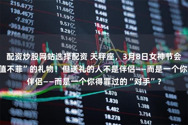 配资炒股网站选择配资 天秤座，3月8日女神节会有人送你一份“价值不菲”的礼物！但送礼的人不是伴侣——而是一个你得罪过的“对手”？