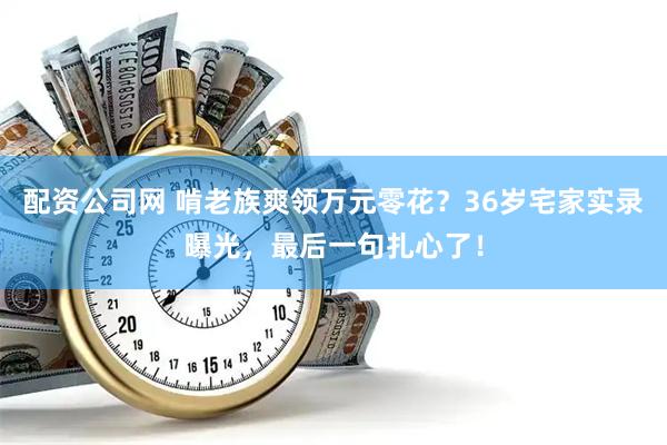 配资公司网 啃老族爽领万元零花？36岁宅家实录曝光，最后一句扎心了！