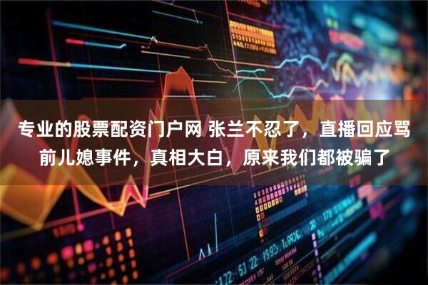 专业的股票配资门户网 张兰不忍了，直播回应骂前儿媳事件，真相大白，原来我们都被骗了