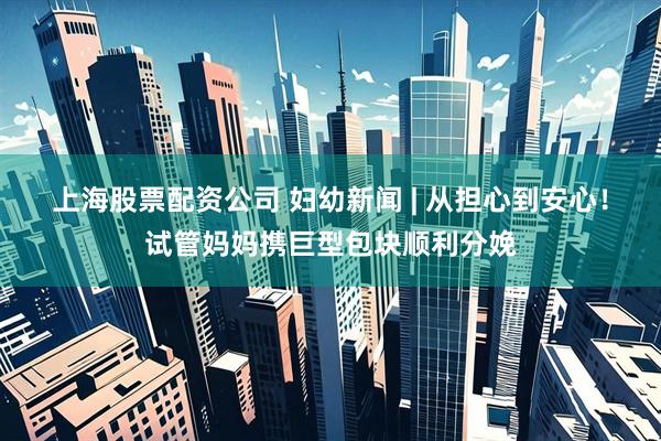 上海股票配资公司 妇幼新闻 | 从担心到安心!试管妈妈携巨型包块顺利分娩
