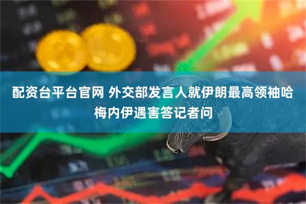 配资台平台官网 外交部发言人就伊朗最高领袖哈梅内伊遇害答记者问