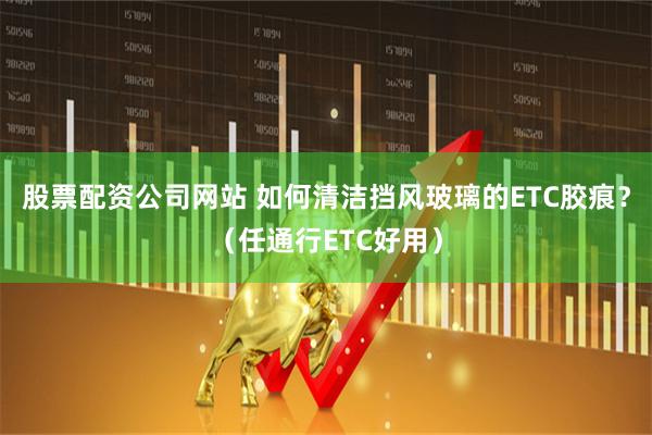 股票配资公司网站 如何清洁挡风玻璃的ETC胶痕?(任通行ETC好用)