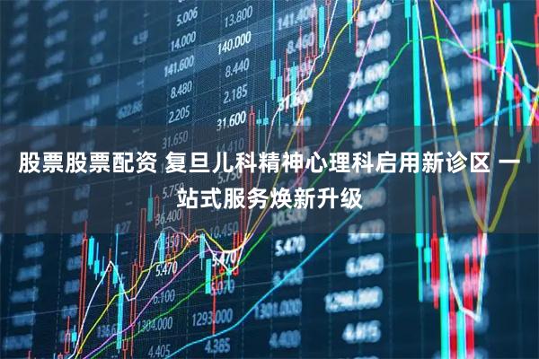 股票股票配资 复旦儿科精神心理科启用新诊区 一站式服务焕新升级