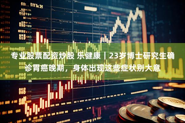 专业股票配资炒股 乐健康｜23岁博士研究生确诊胃癌晚期，身体出现这些症状别大意