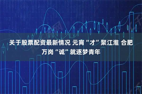 关于股票配资最新情况 元宵“才”聚江淮 合肥万岗“诚”就逐梦青年