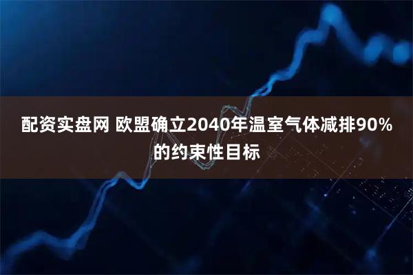 配资实盘网 欧盟确立2040年温室气体减排90%的约束性目标