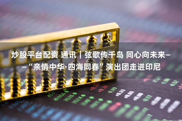 炒股平台配资 通讯|弦歌传千岛 同心向未来——“亲情中华·四海同春”演出团走进印尼
